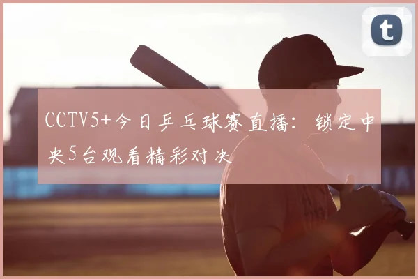 CCTV5+今日乒乓球赛直播：锁定中央5台观看精彩对决