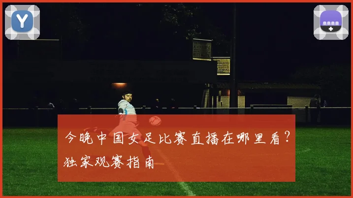今晚中国女足比赛直播在哪里看？独家观赛指南