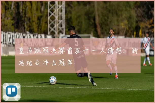 皇马欧冠决赛首发十一人猜想:新老结合冲击冠军