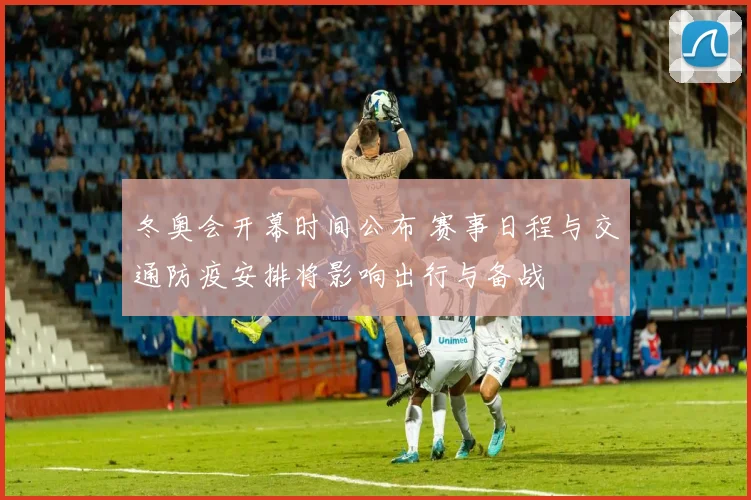 冬奥会开幕时间公布 赛事日程与交通防疫安排将影响出行与备战