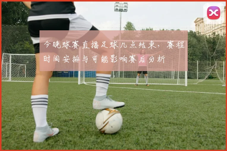 今晚球赛直播足球几点结束，赛程时间安排与可能影响赛后分析
