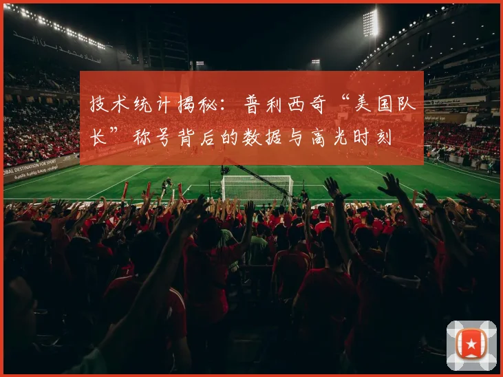 技术统计揭秘：普利西奇“美国队长”称号背后的数据与高光时刻