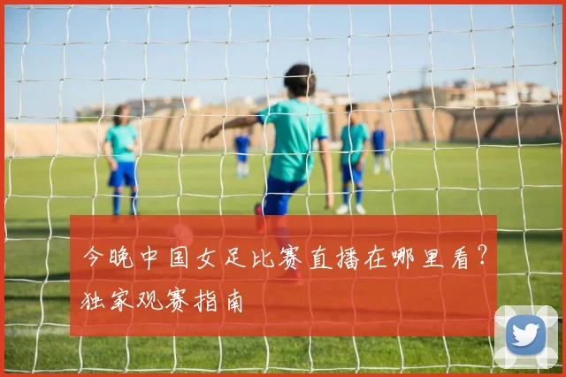 今晚中国女足比赛直播在哪里看？独家观赛指南