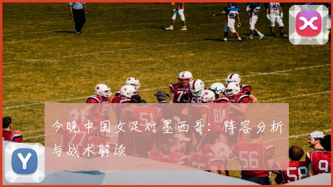 今晚中国女足对墨西哥:阵容分析与战术解读