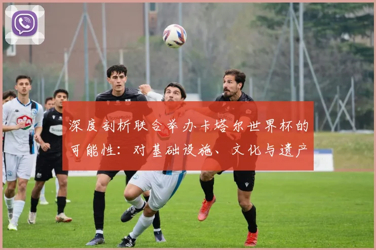 深度剖析联合举办卡塔尔世界杯的可能性:对基础设施、文化与遗产的影响