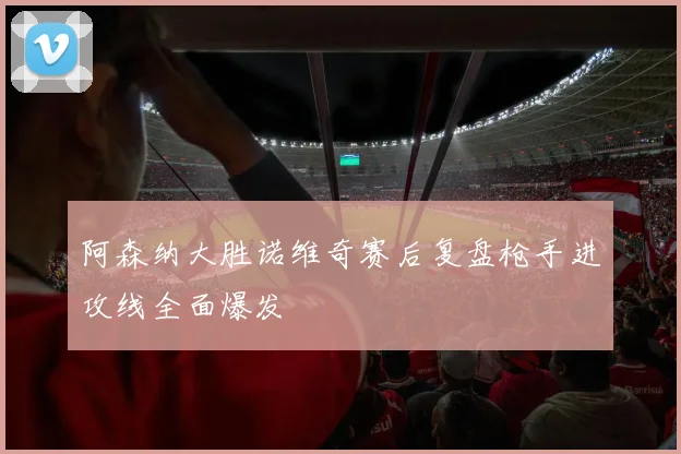 阿森纳大胜诺维奇赛后复盘枪手进攻线全面爆发