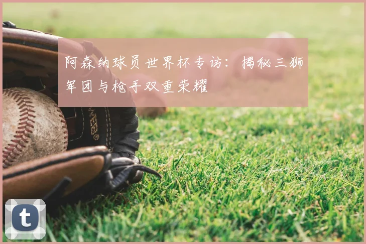 阿森纳球员世界杯专访：揭秘三狮军团与枪手双重荣耀