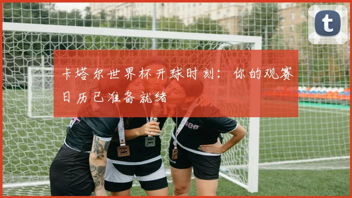 卡塔尔世界杯开球时刻:你的观赛日历已准备就绪