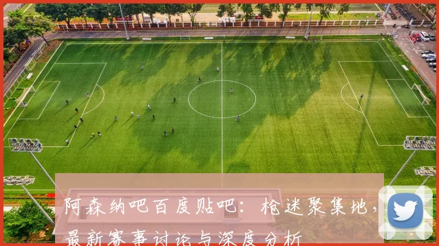 阿森纳吧百度贴吧：枪迷聚集地，最新赛事讨论与深度分析