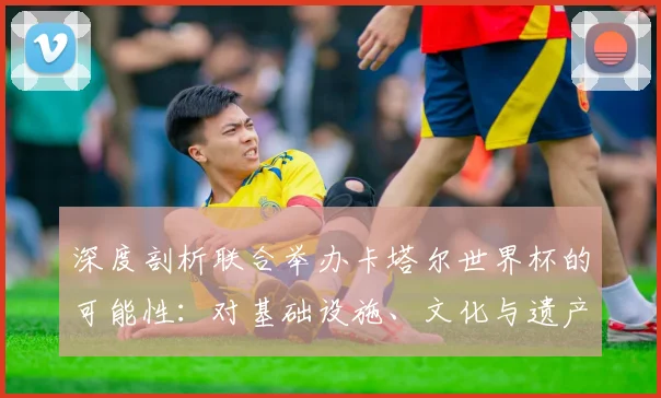 深度剖析联合举办卡塔尔世界杯的可能性:对基础设施、文化与遗产的影响
