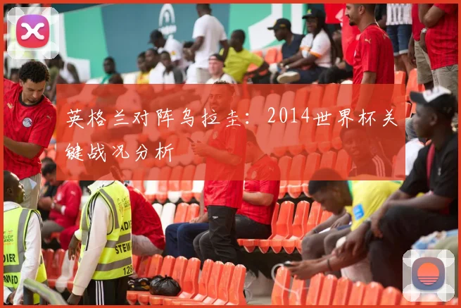 英格兰对阵乌拉圭:2014世界杯关键战况分析