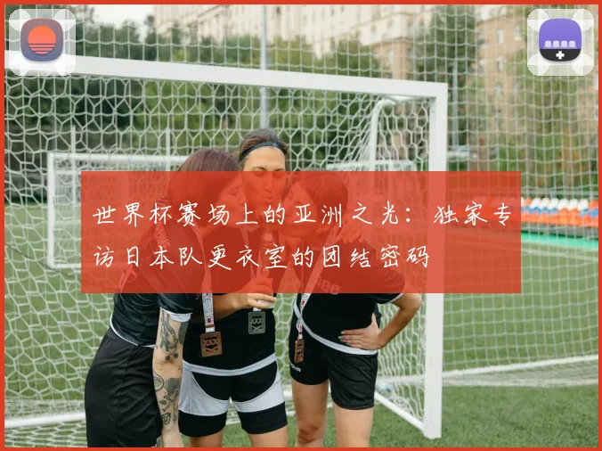 世界杯赛场上的亚洲之光:独家专访日本队更衣室的团结密码