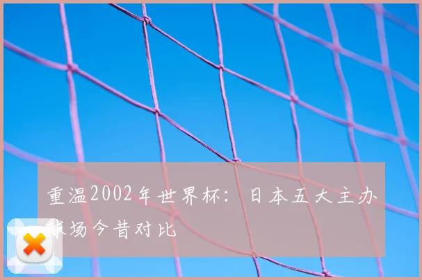 重温2002年世界杯:日本五大主办球场今昔对比
