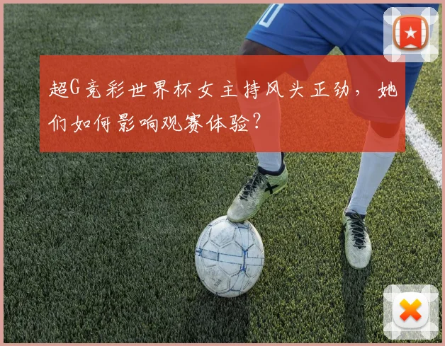 超G竞彩世界杯女主持风头正劲，她们如何影响观赛体验？
