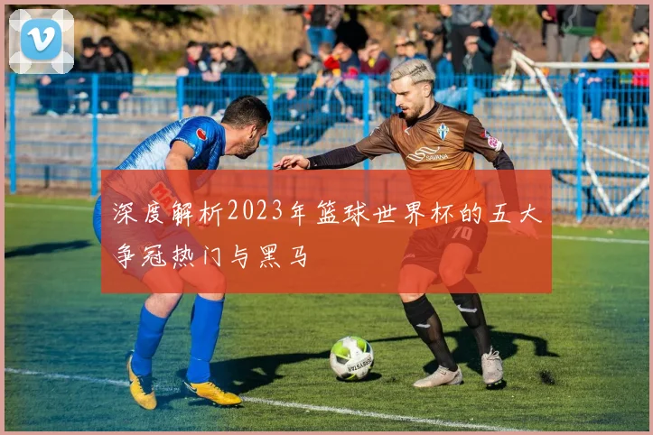 深度解析2023年篮球世界杯的五大争冠热门与黑马