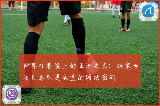 世界杯赛场上的亚洲之光:独家专访日本队更衣室的团结密码