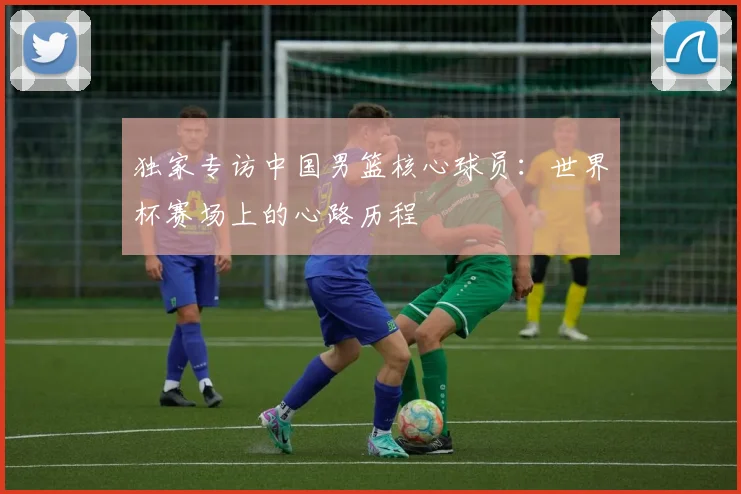 独家专访中国男篮核心球员：世界杯赛场上的心路历程