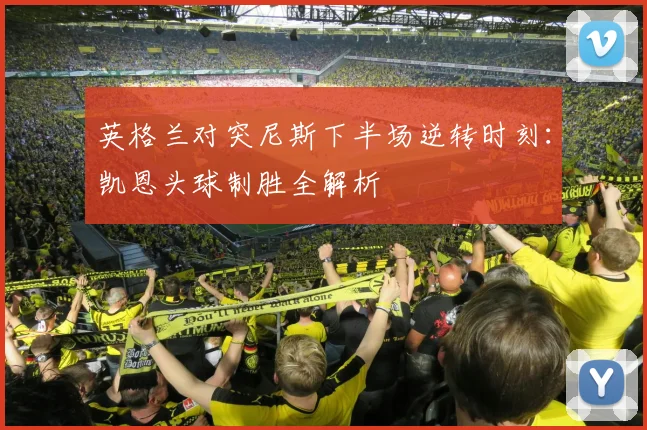 英格兰对突尼斯下半场逆转时刻：凯恩头球制胜全解析