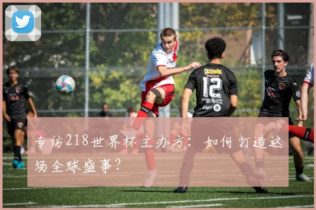 专访218世界杯主办方:如何打造这场全球盛事?