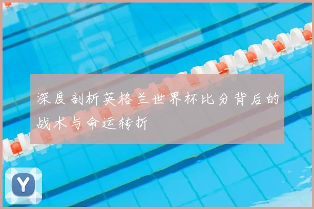 深度剖析英格兰世界杯比分背后的战术与命运转折