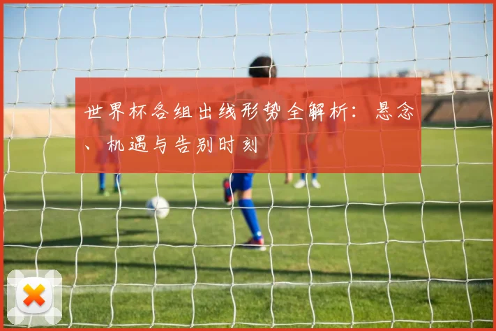 世界杯各组出线形势全解析：悬念、机遇与告别时刻