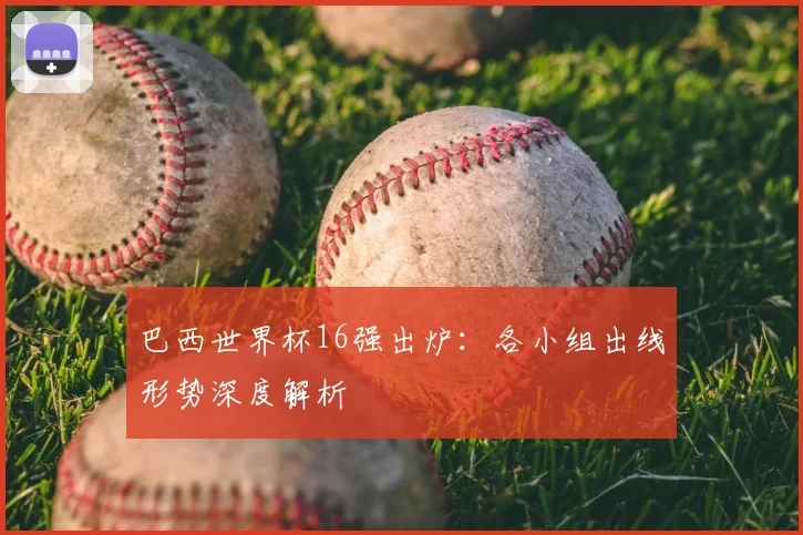 巴西世界杯16强出炉：各小组出线形势深度解析