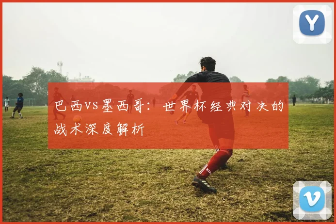 巴西vs墨西哥：世界杯经典对决的战术深度解析