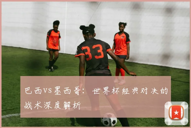 巴西vs墨西哥：世界杯经典对决的战术深度解析
