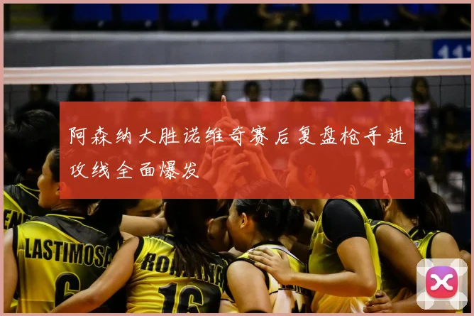 阿森纳大胜诺维奇赛后复盘枪手进攻线全面爆发