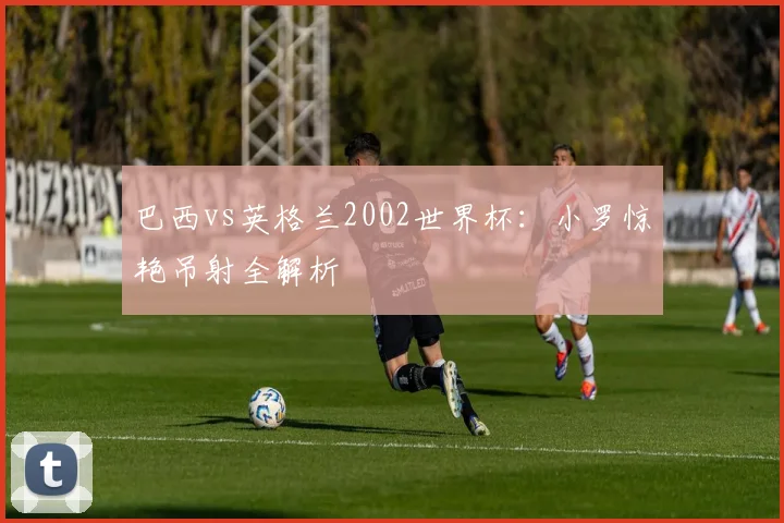 巴西vs英格兰2002世界杯：小罗惊艳吊射全解析