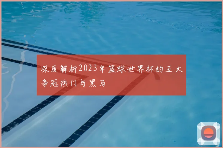 深度解析2023年篮球世界杯的五大争冠热门与黑马